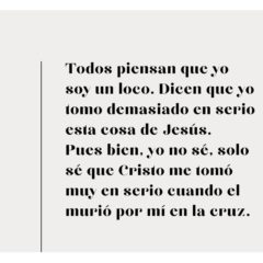 Todos piensan que yo soy un loco. Dican que yo tomo demasiado en serio esta cosa de Jesús. Pues, yo no sé, solo sé que Cristo me tomó muy en serio porque murió por mí en la cruz.