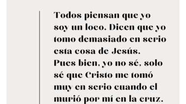 Todos piensan que yo soy un loco. Dican que yo tomo demasiado en serio esta cosa de Jesús. Pues, yo no sé, solo sé que Cristo me tomó muy en serio porque murió por mí en la cruz.