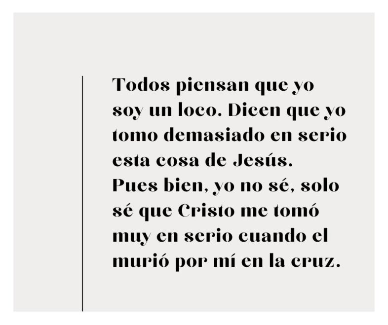 Todos piensan que yo soy un loco. Dican que yo tomo demasiado en serio esta cosa de Jesús. Pues, yo no sé, solo sé que Cristo me tomó muy en serio porque murió por mí en la cruz.